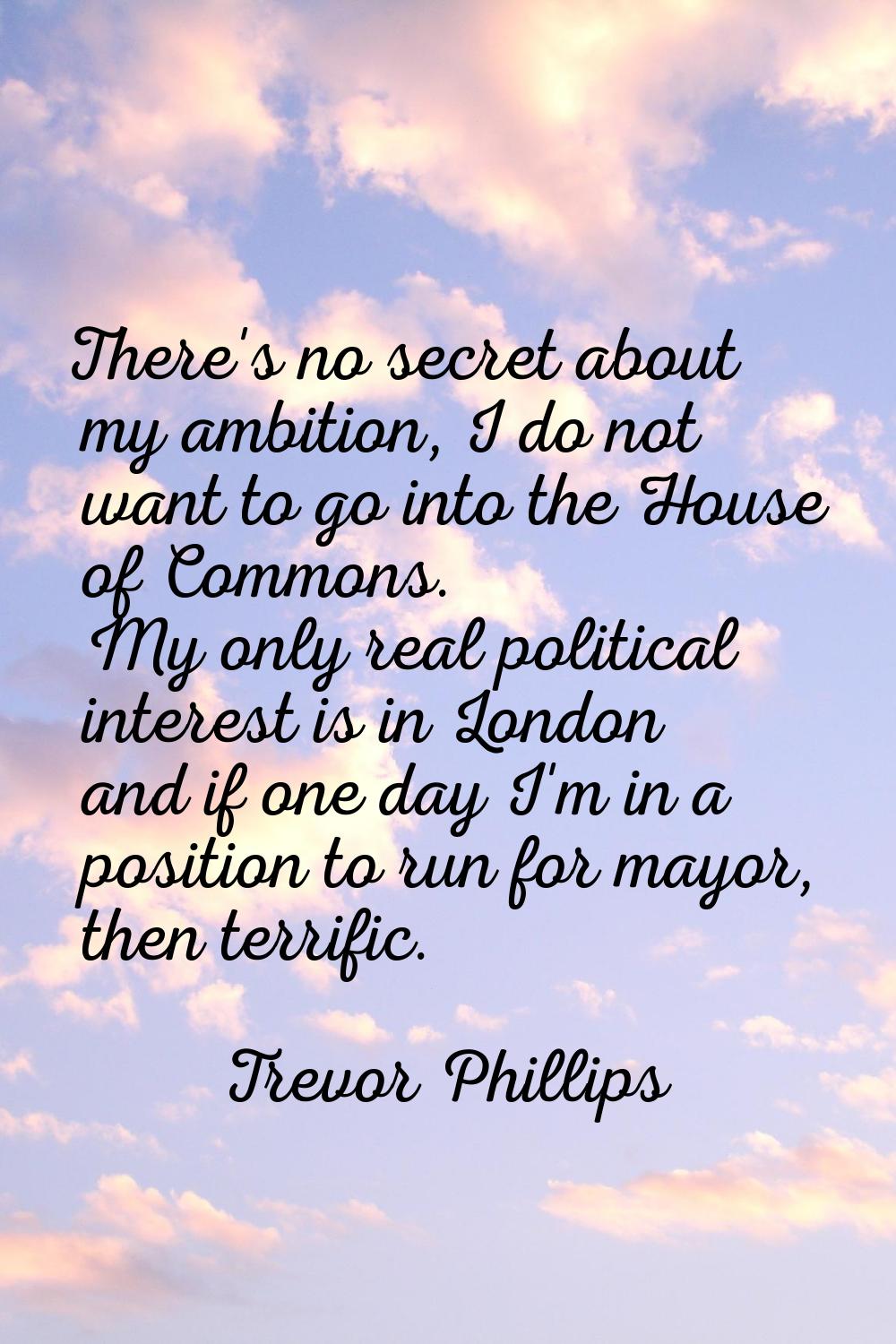 There's no secret about my ambition, I do not want to go into the House of Commons. My only real po