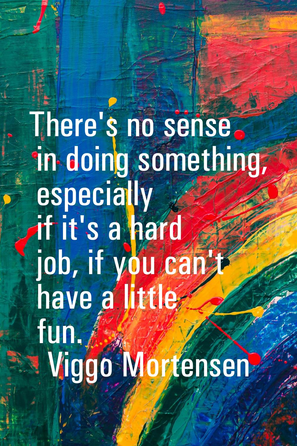There's no sense in doing something, especially if it's a hard job, if you can't have a little fun.