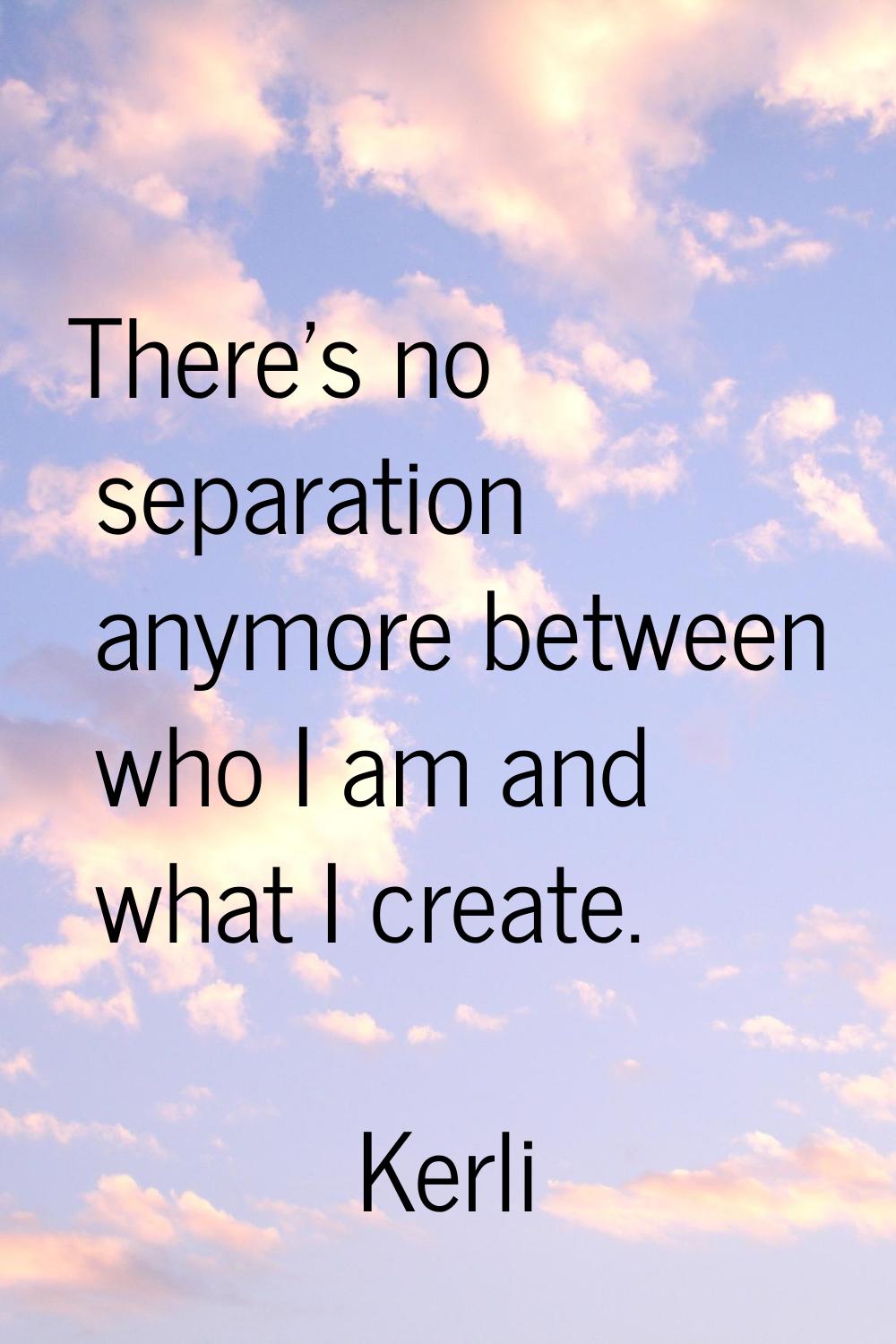 There's no separation anymore between who I am and what I create.