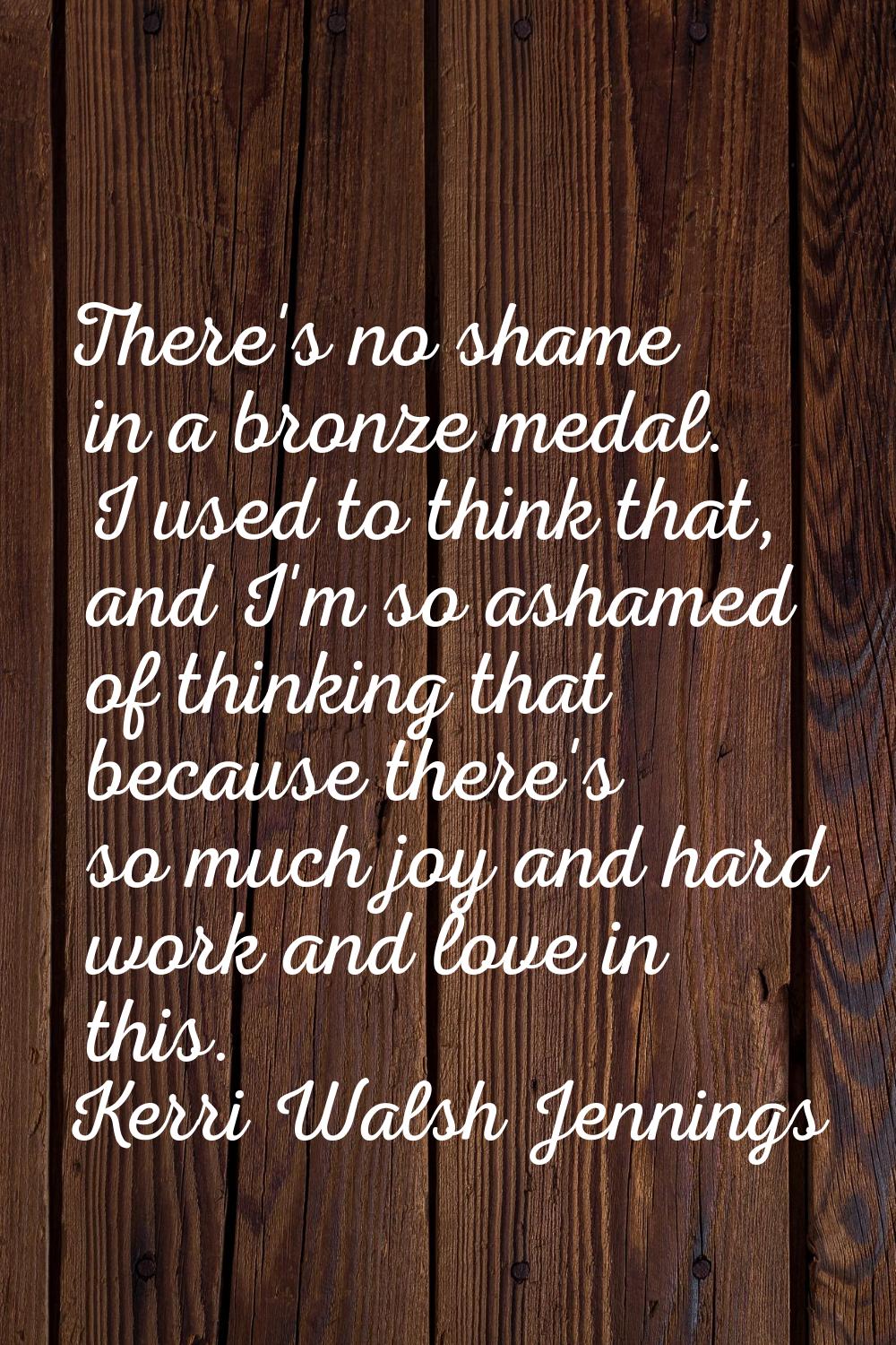 There's no shame in a bronze medal. I used to think that, and I'm so ashamed of thinking that becau