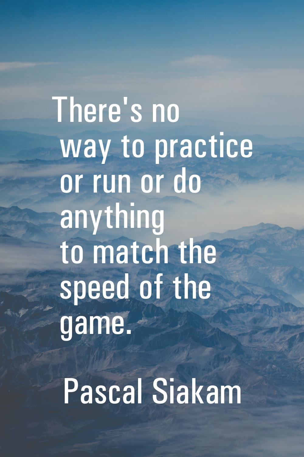 There's no way to practice or run or do anything to match the speed of the game.