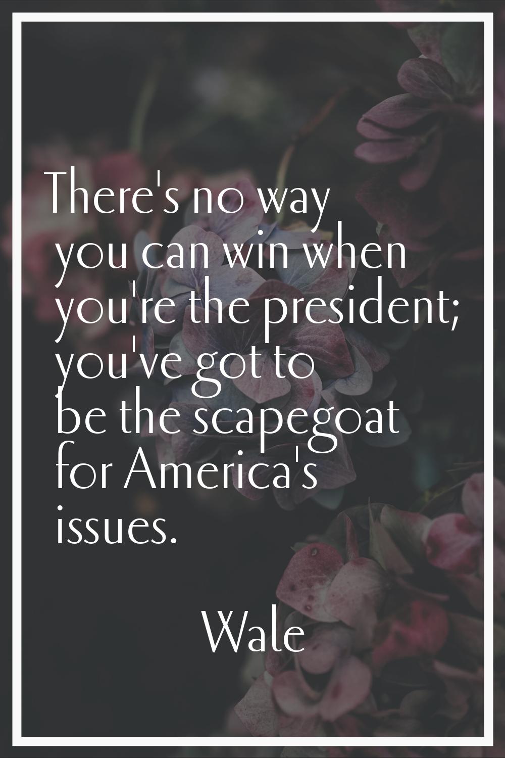 There's no way you can win when you're the president; you've got to be the scapegoat for America's 