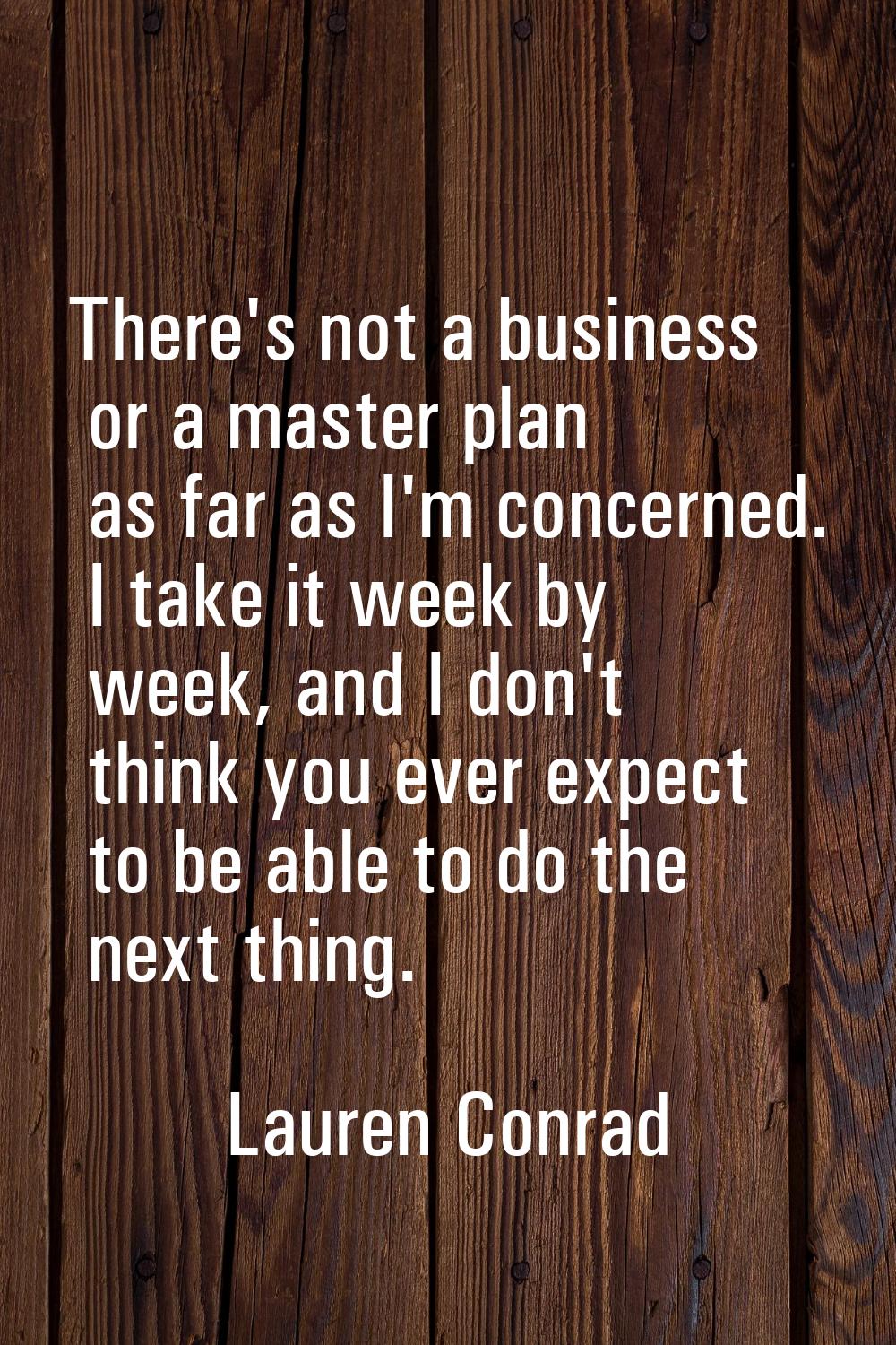There's not a business or a master plan as far as I'm concerned. I take it week by week, and I don'