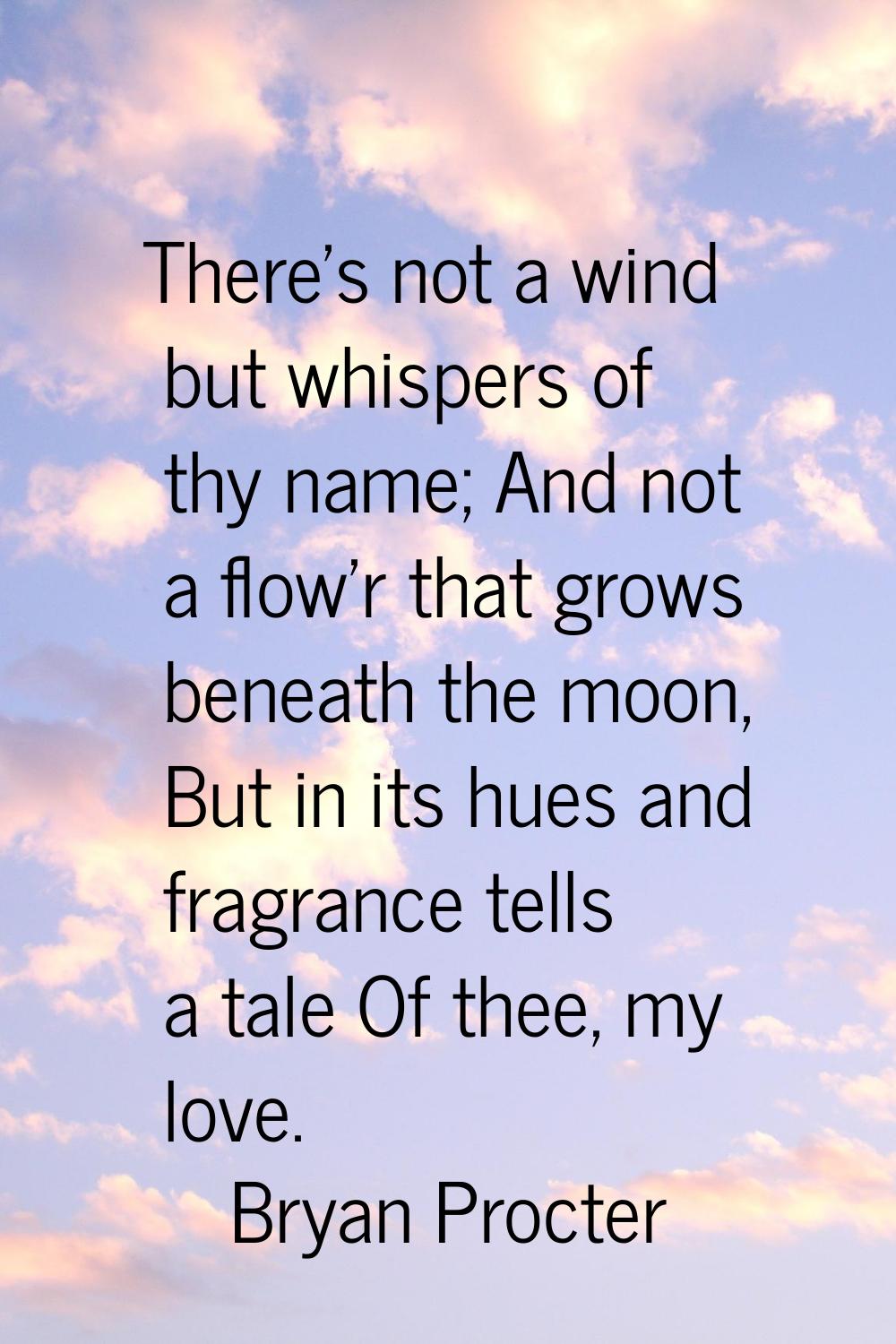 There's not a wind but whispers of thy name; And not a flow'r that grows beneath the moon, But in i