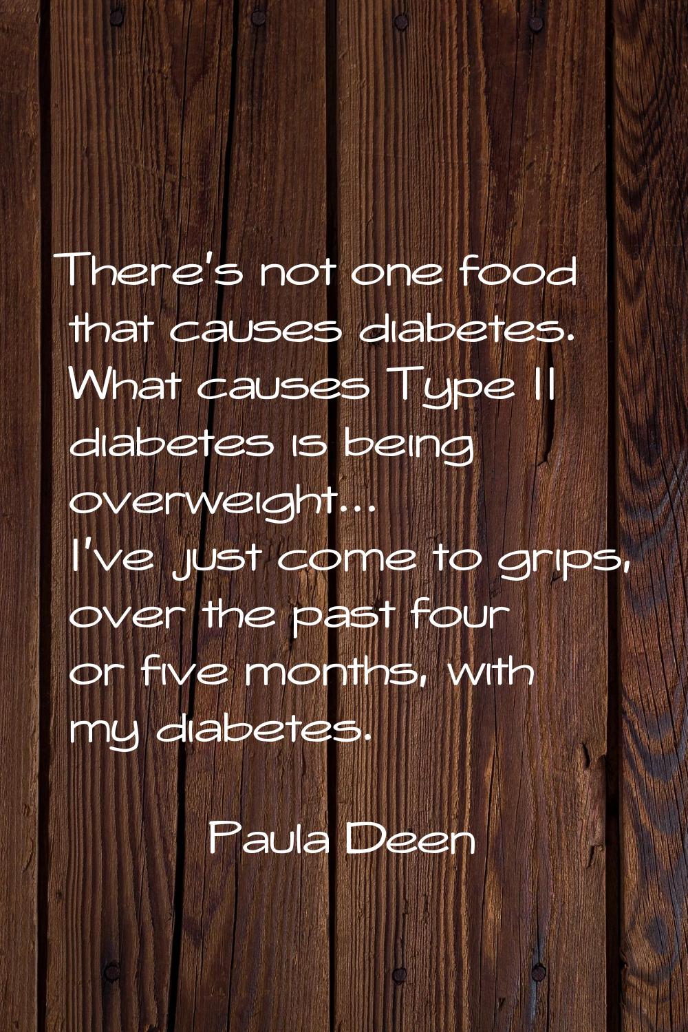 There's not one food that causes diabetes. What causes Type II diabetes is being overweight... I've