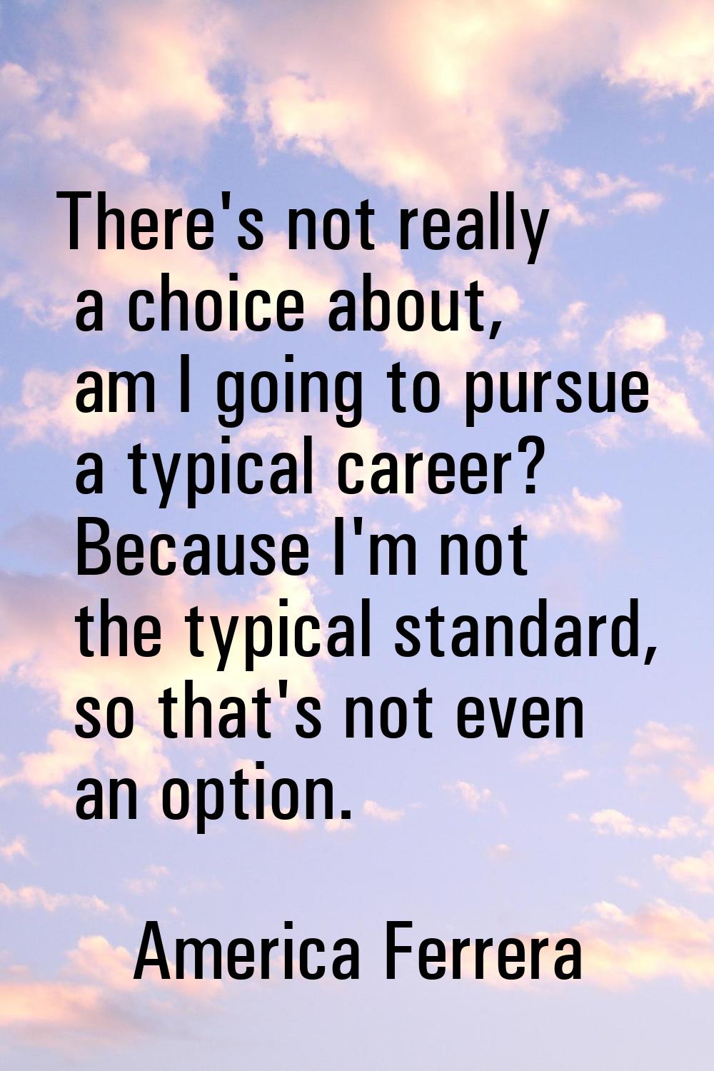 There's not really a choice about, am I going to pursue a typical career? Because I'm not the typic