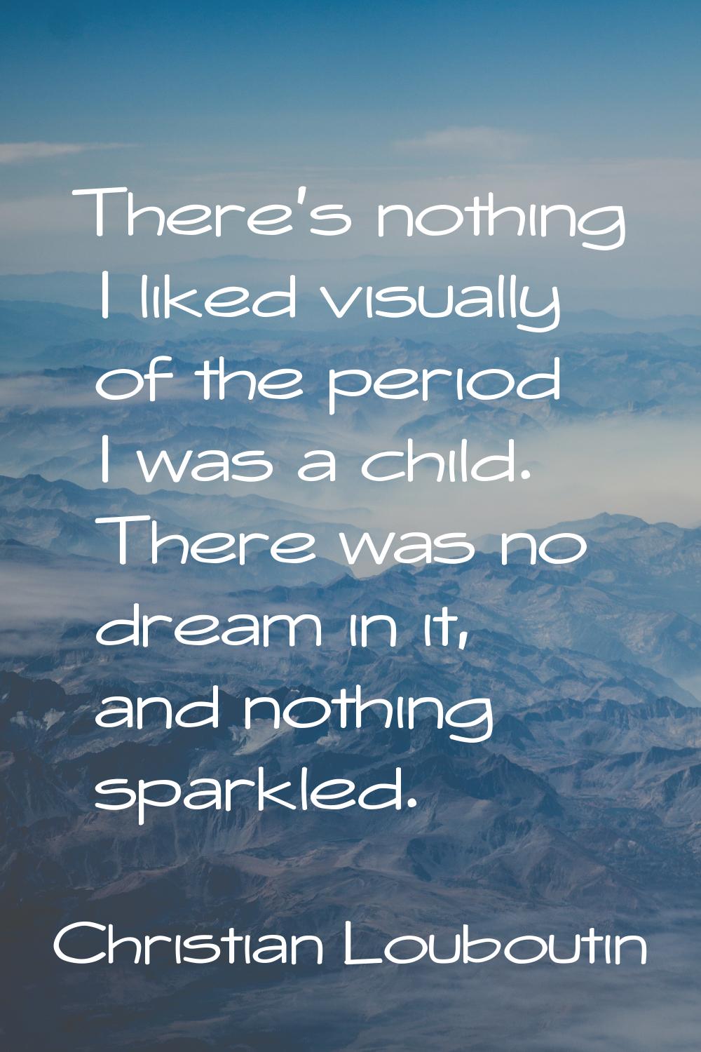 There's nothing I liked visually of the period I was a child. There was no dream in it, and nothing