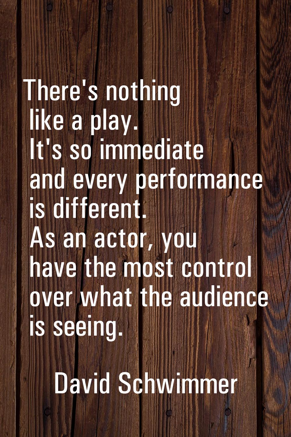 There's nothing like a play. It's so immediate and every performance is different. As an actor, you