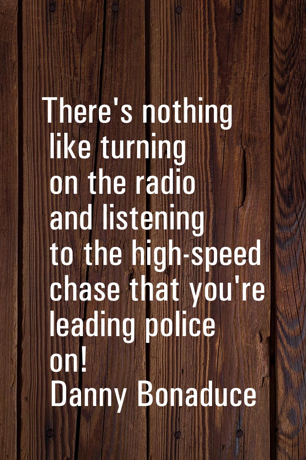 There's nothing like turning on the radio and listening to the high-speed chase that you're leading