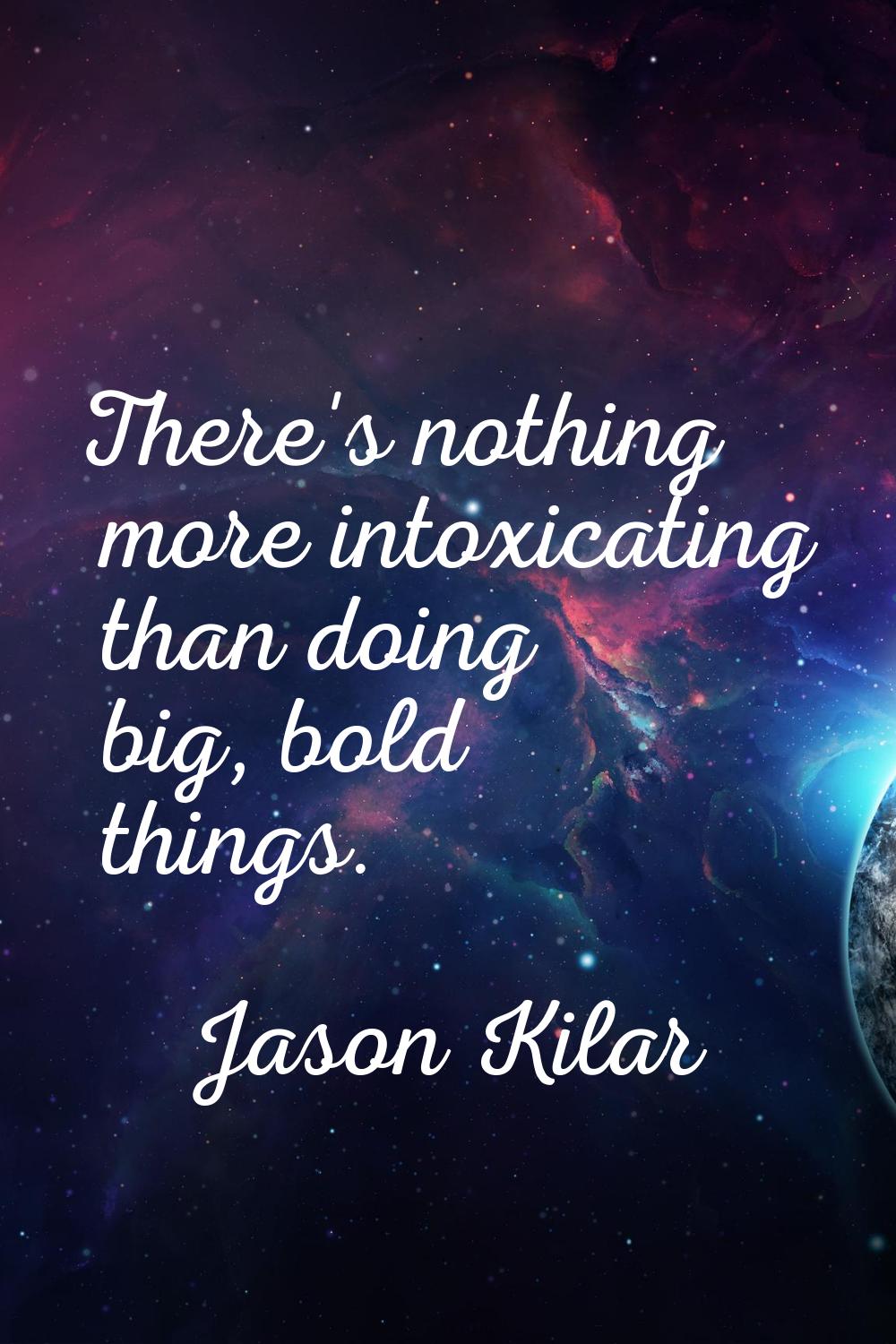There's nothing more intoxicating than doing big, bold things.