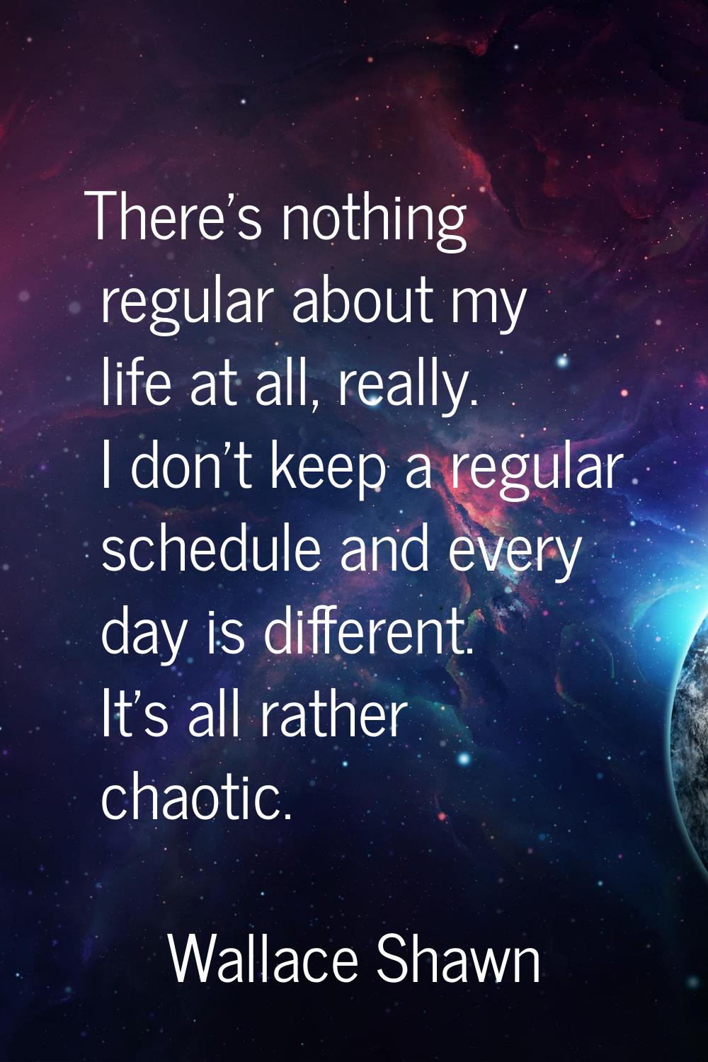 There's nothing regular about my life at all, really. I don't keep a regular schedule and every day