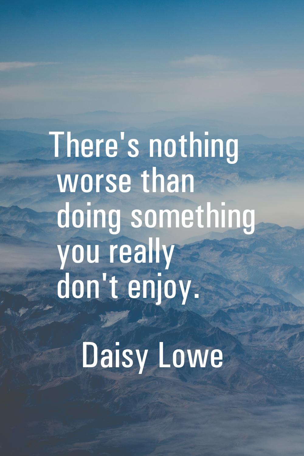There's nothing worse than doing something you really don't enjoy.