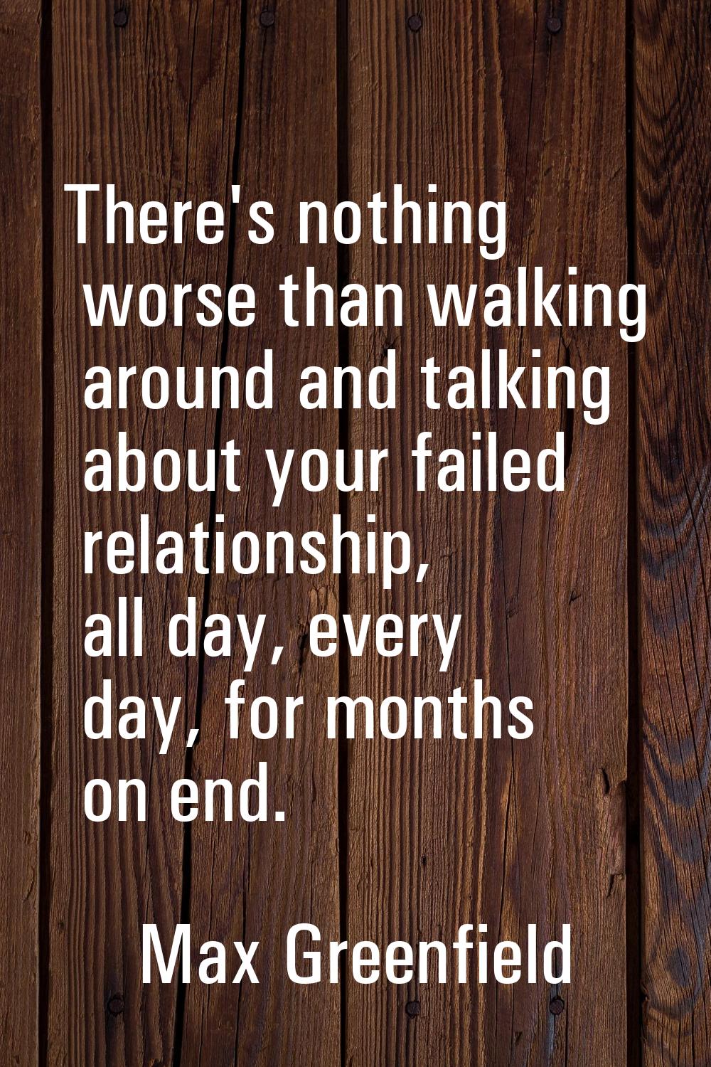 There's nothing worse than walking around and talking about your failed relationship, all day, ever