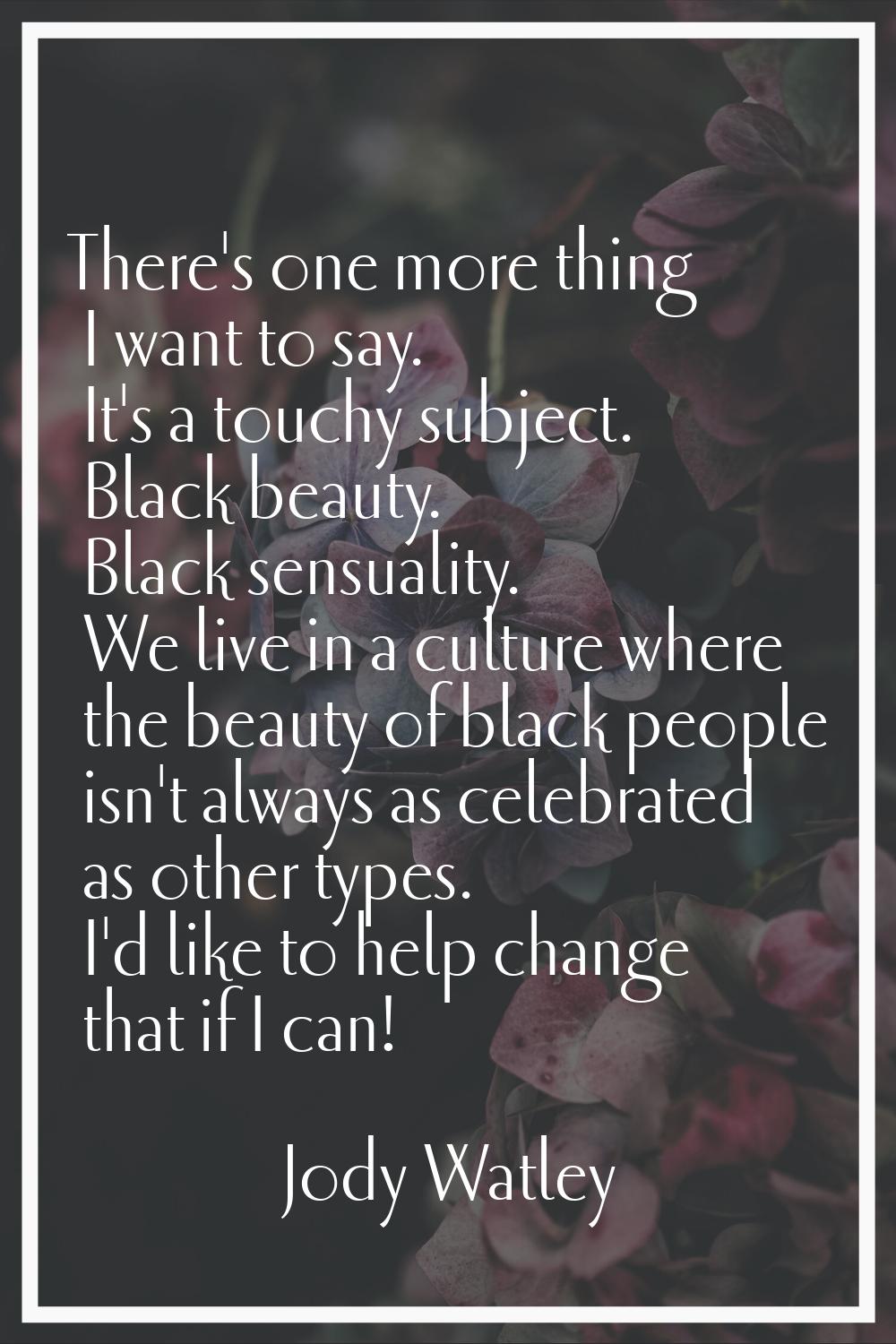 There's one more thing I want to say. It's a touchy subject. Black beauty. Black sensuality. We liv