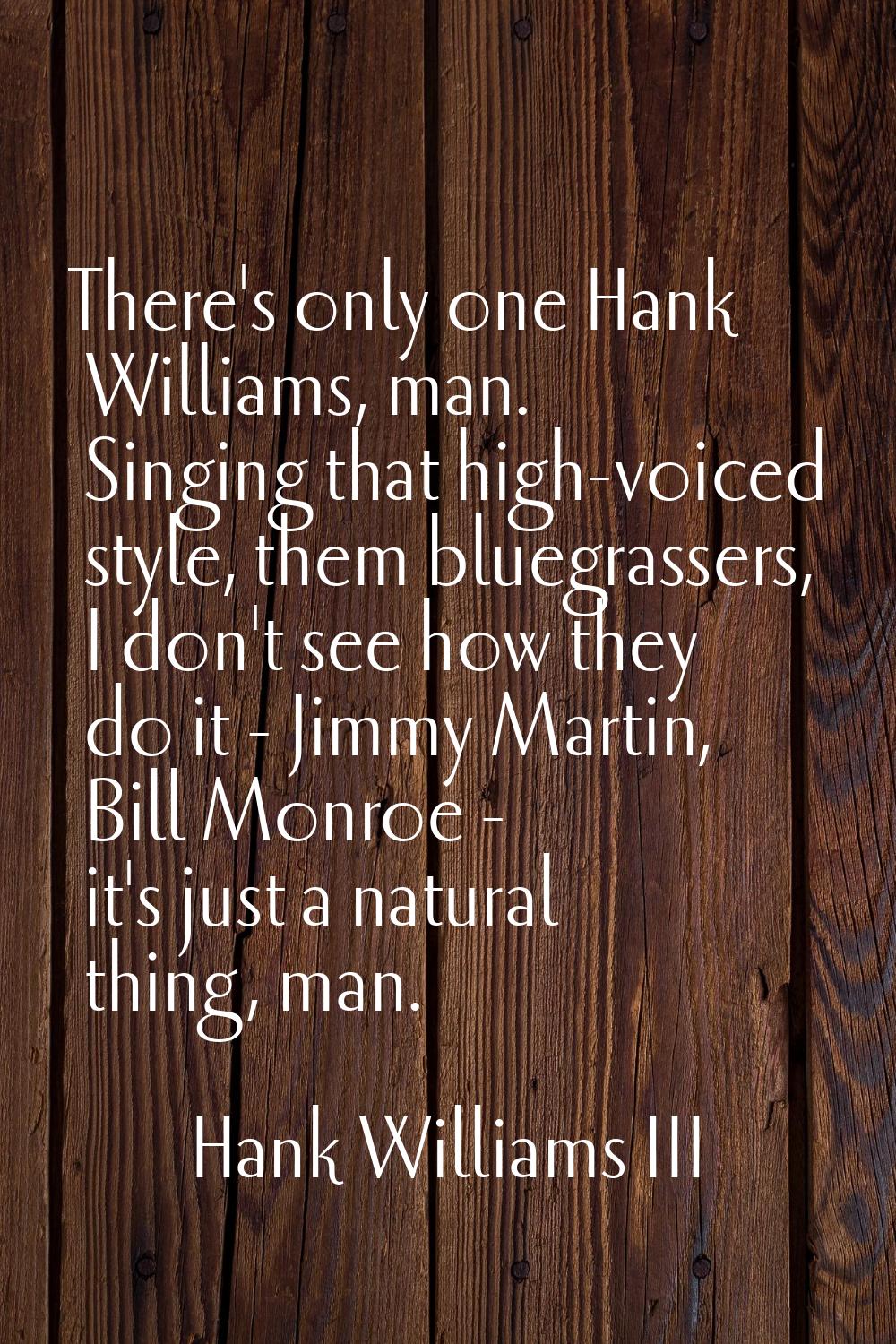 There's only one Hank Williams, man. Singing that high-voiced style, them bluegrassers, I don't see
