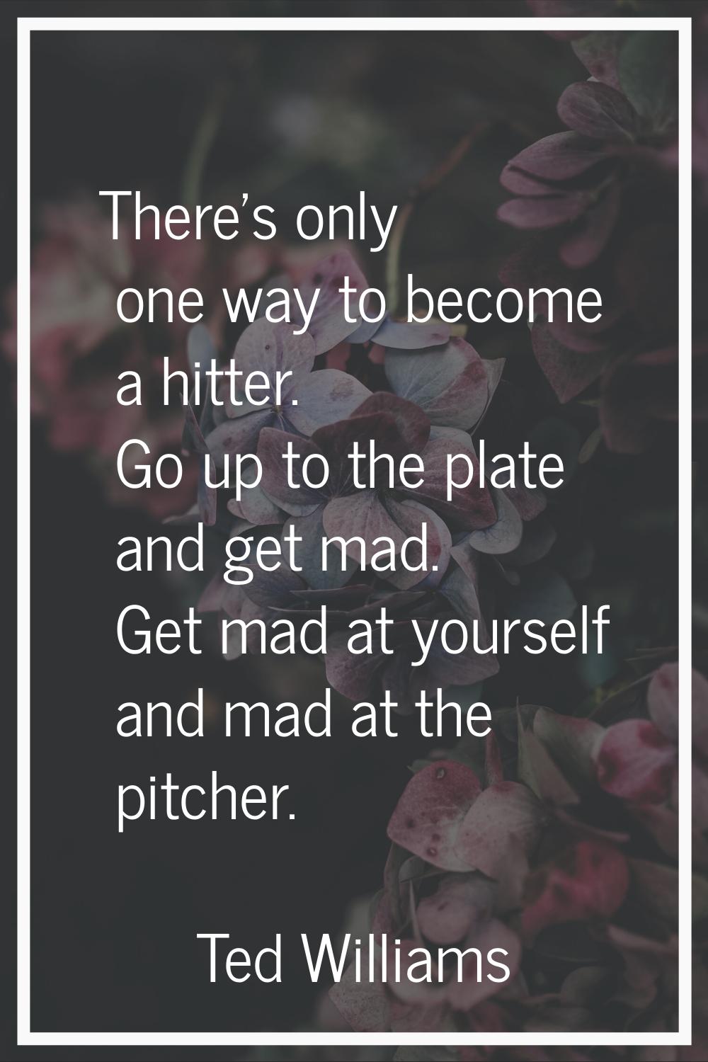 There's only one way to become a hitter. Go up to the plate and get mad. Get mad at yourself and ma
