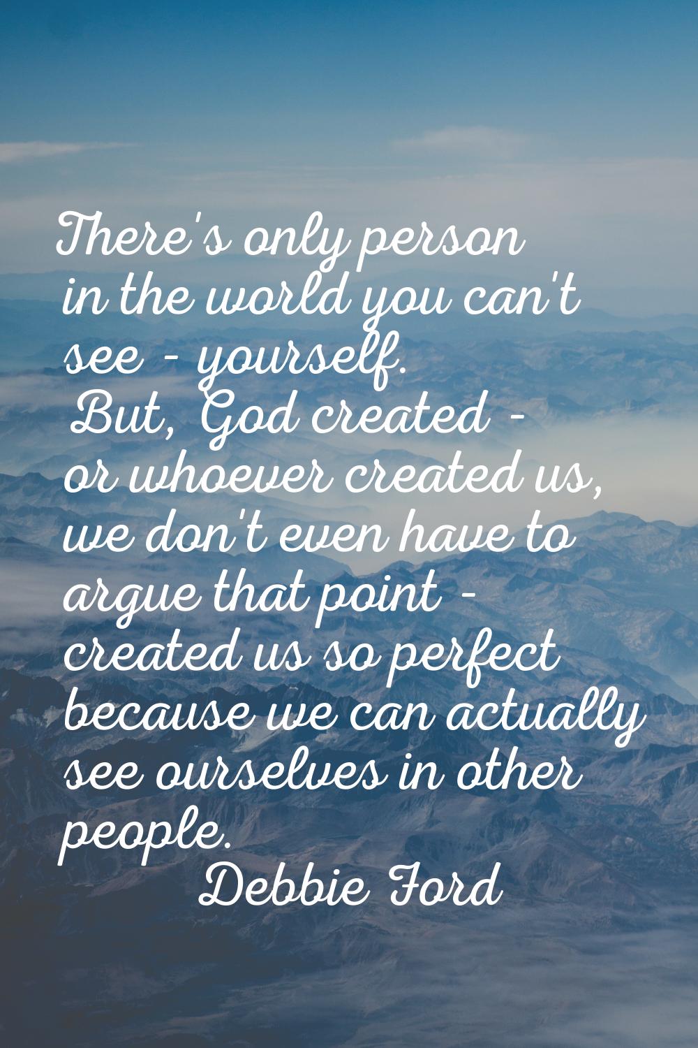 There's only person in the world you can't see - yourself. But, God created - or whoever created us