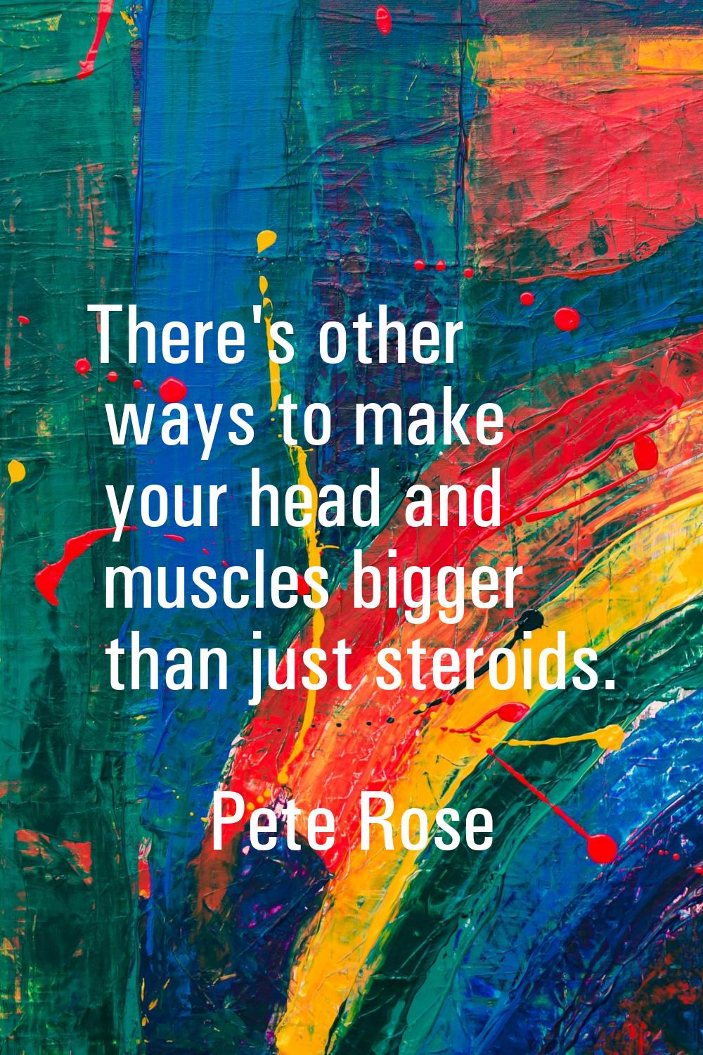 There's other ways to make your head and muscles bigger than just steroids.