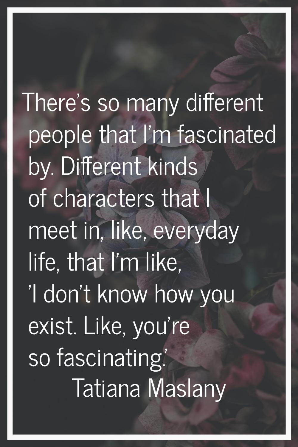 There's so many different people that I'm fascinated by. Different kinds of characters that I meet 
