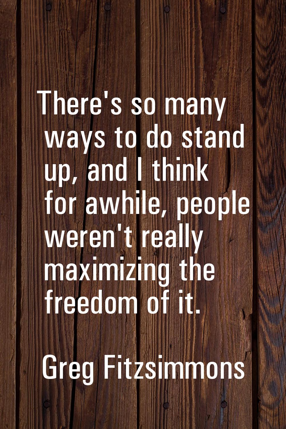 There's so many ways to do stand up, and I think for awhile, people weren't really maximizing the f