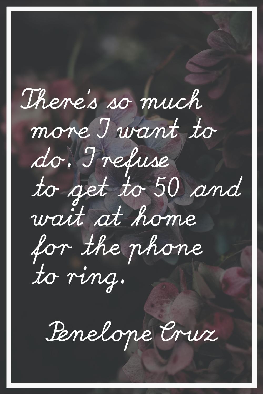 There's so much more I want to do. I refuse to get to 50 and wait at home for the phone to ring.