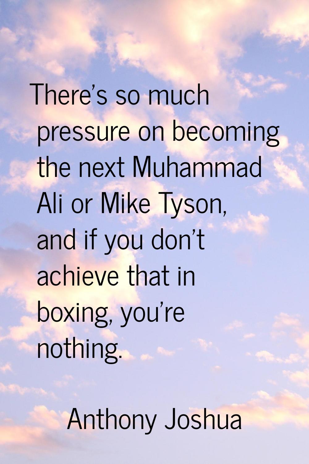 There's so much pressure on becoming the next Muhammad Ali or Mike Tyson, and if you don't achieve 