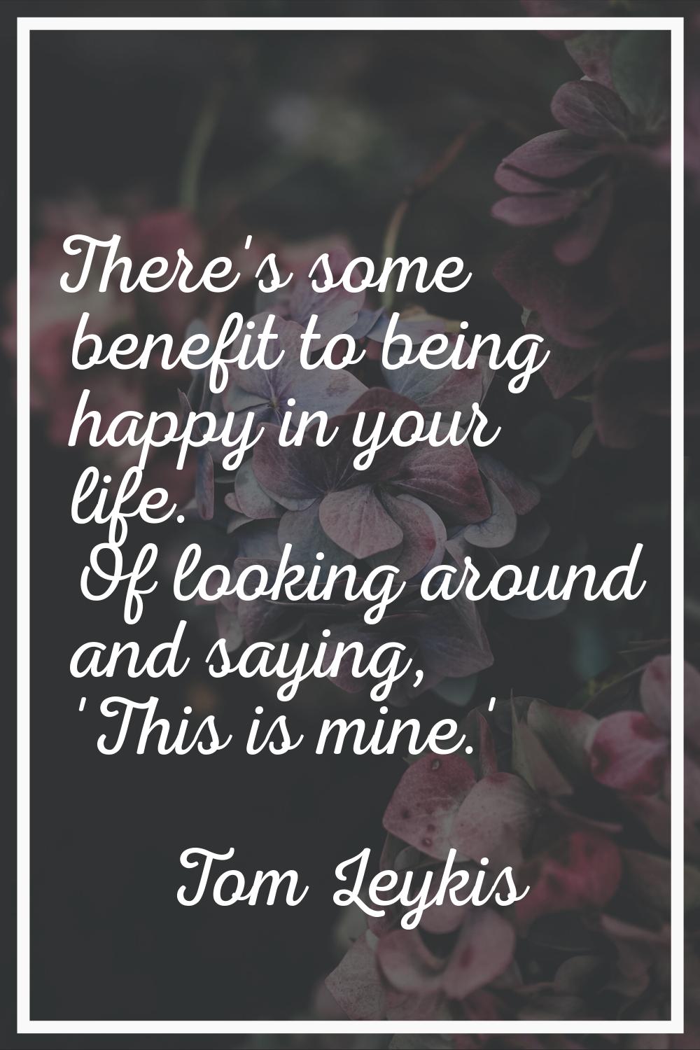 There's some benefit to being happy in your life. Of looking around and saying, 'This is mine.'