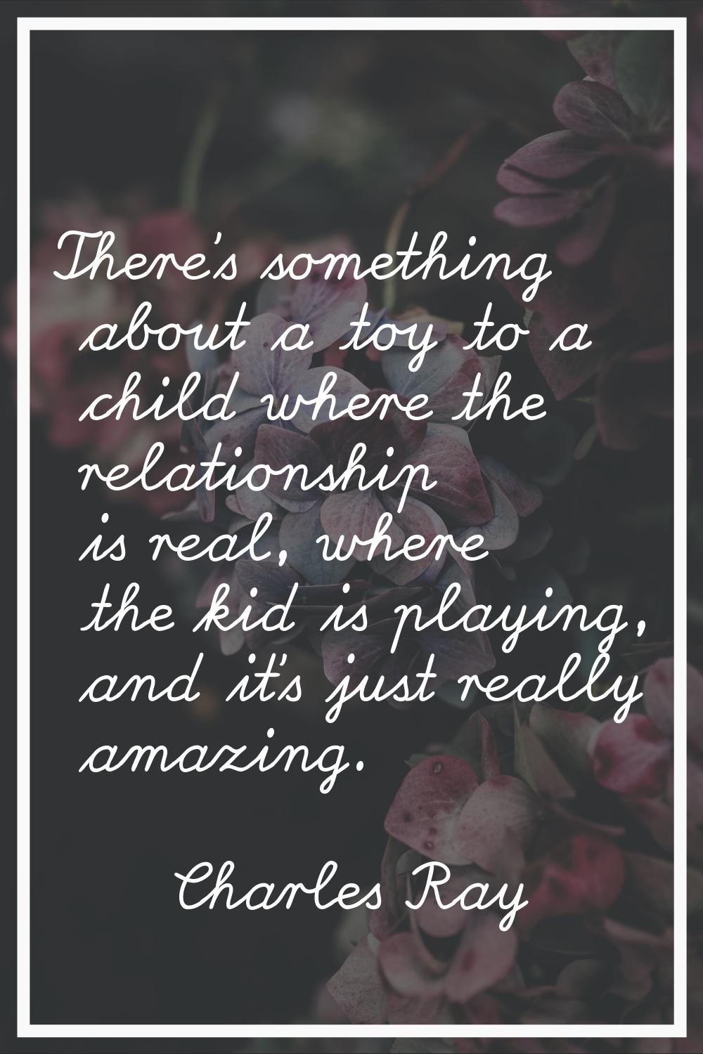 There's something about a toy to a child where the relationship is real, where the kid is playing, 