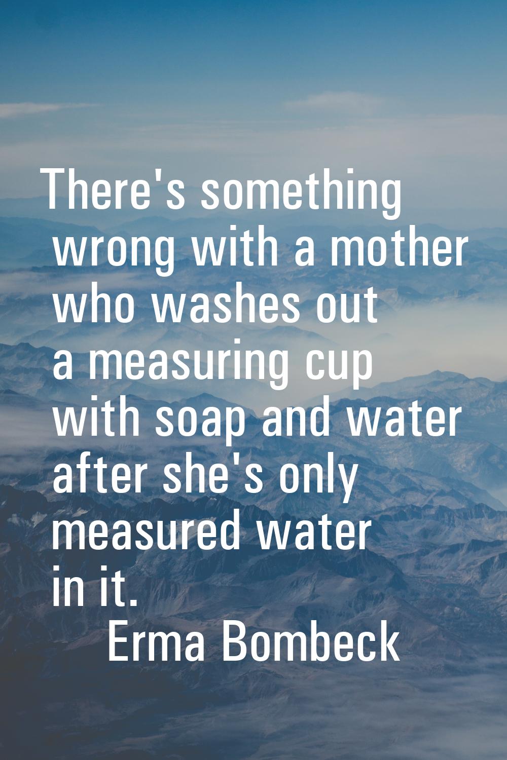There's something wrong with a mother who washes out a measuring cup with soap and water after she'