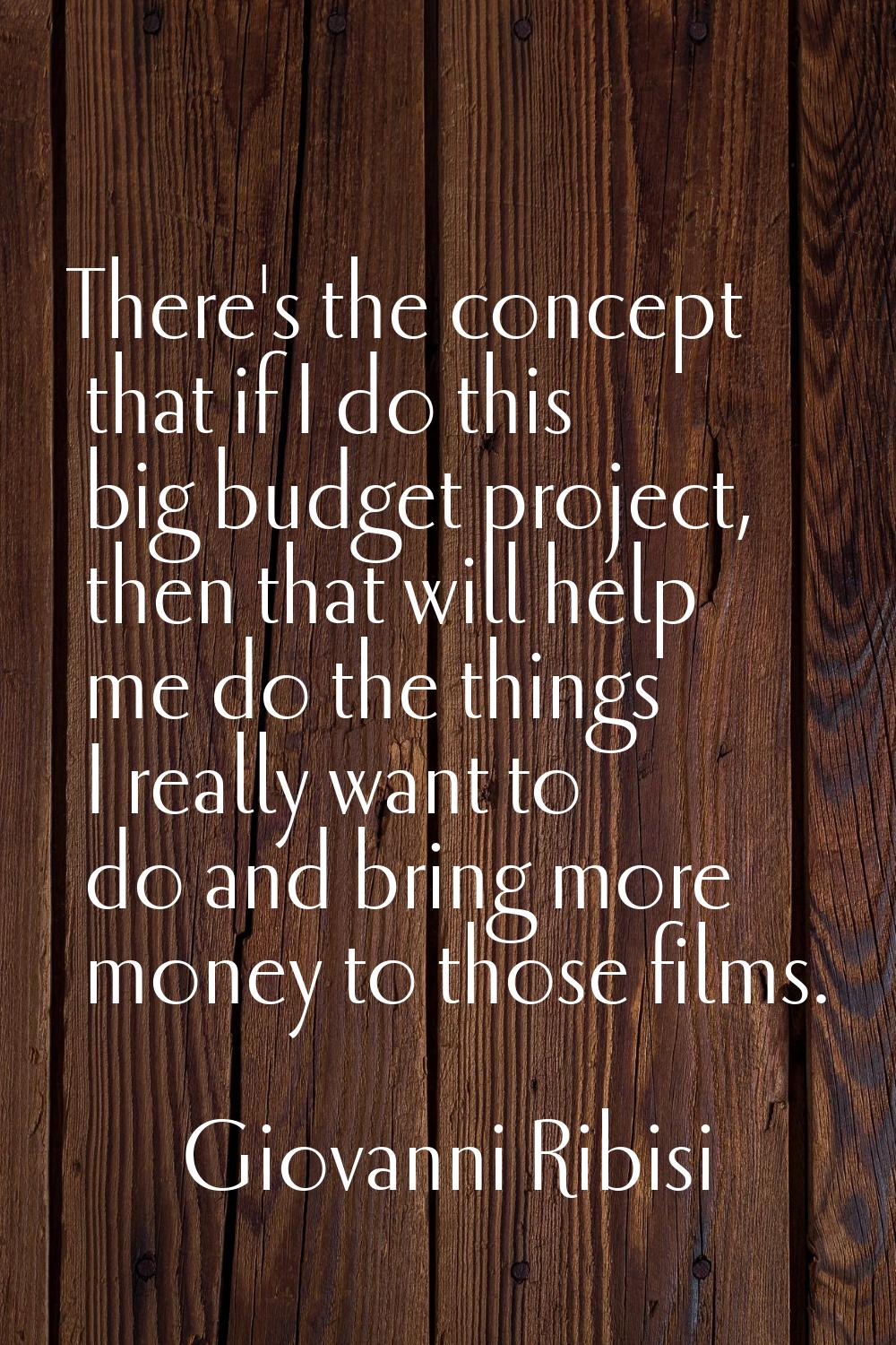There's the concept that if I do this big budget project, then that will help me do the things I re