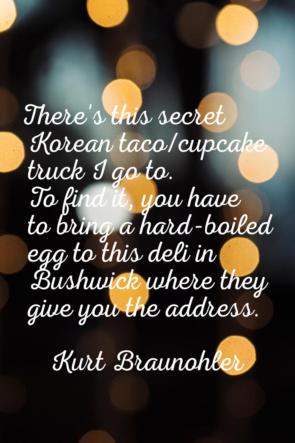 There's this secret Korean taco/cupcake truck I go to. To find it, you have to bring a hard-boiled 