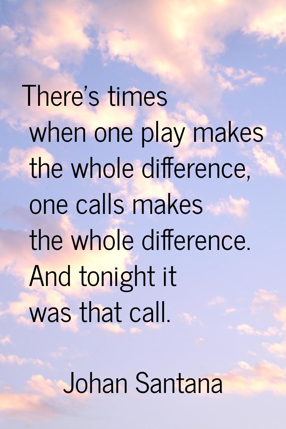 There's times when one play makes the whole difference, one calls makes the whole difference. And t