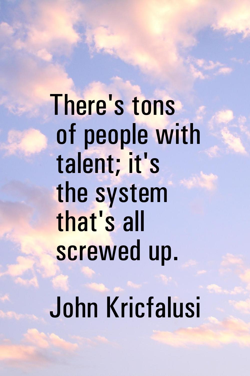 There's tons of people with talent; it's the system that's all screwed up.