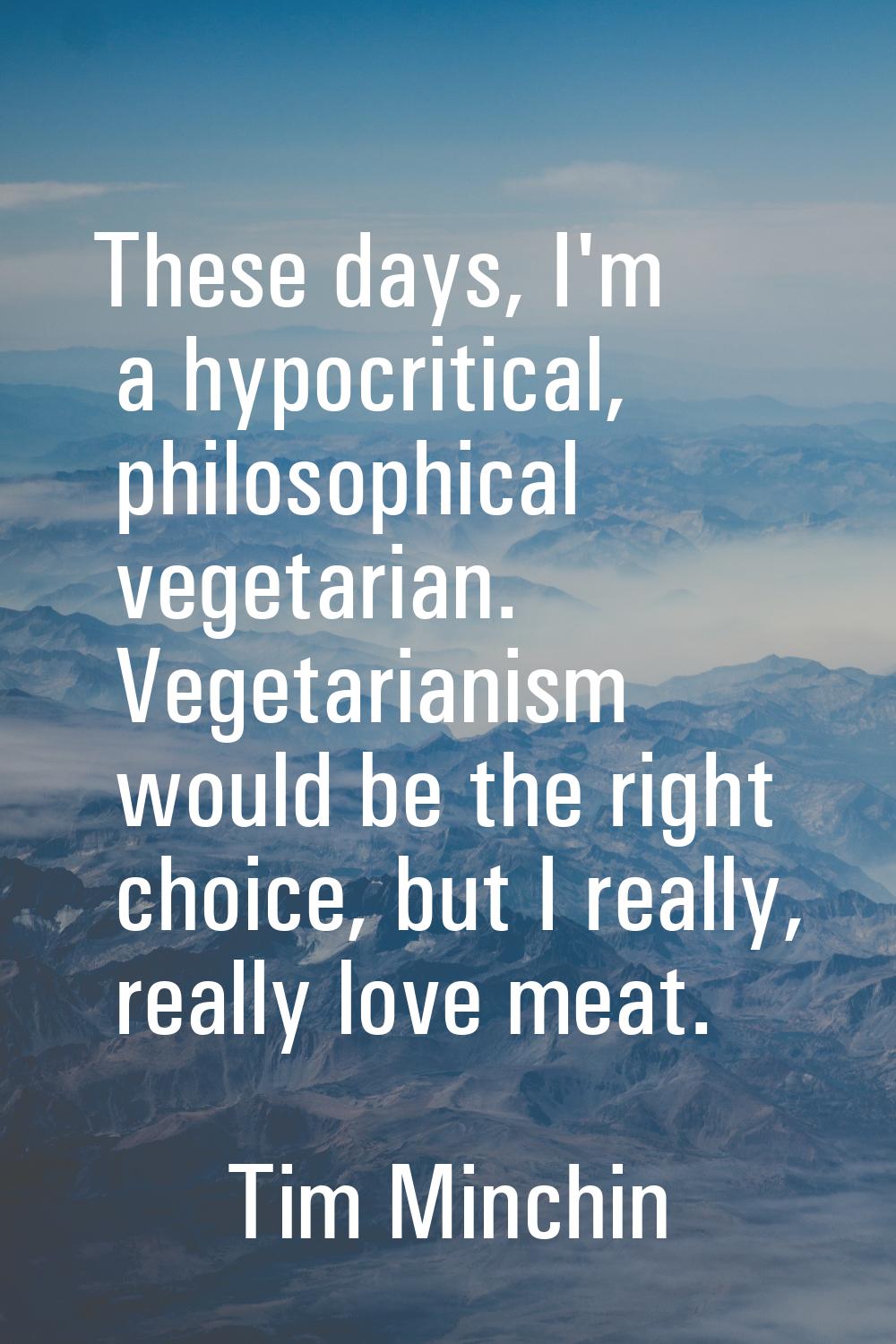 These days, I'm a hypocritical, philosophical vegetarian. Vegetarianism would be the right choice, 