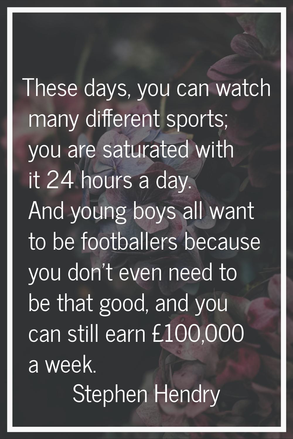 These days, you can watch many different sports; you are saturated with it 24 hours a day. And youn