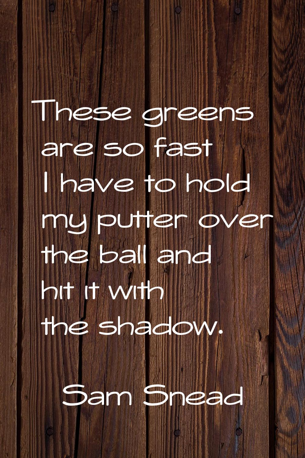 These greens are so fast I have to hold my putter over the ball and hit it with the shadow.