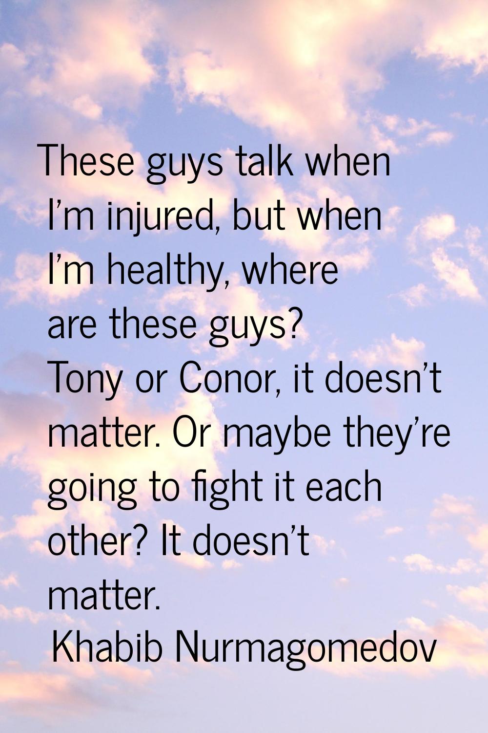 These guys talk when I'm injured, but when I'm healthy, where are these guys? Tony or Conor, it doe