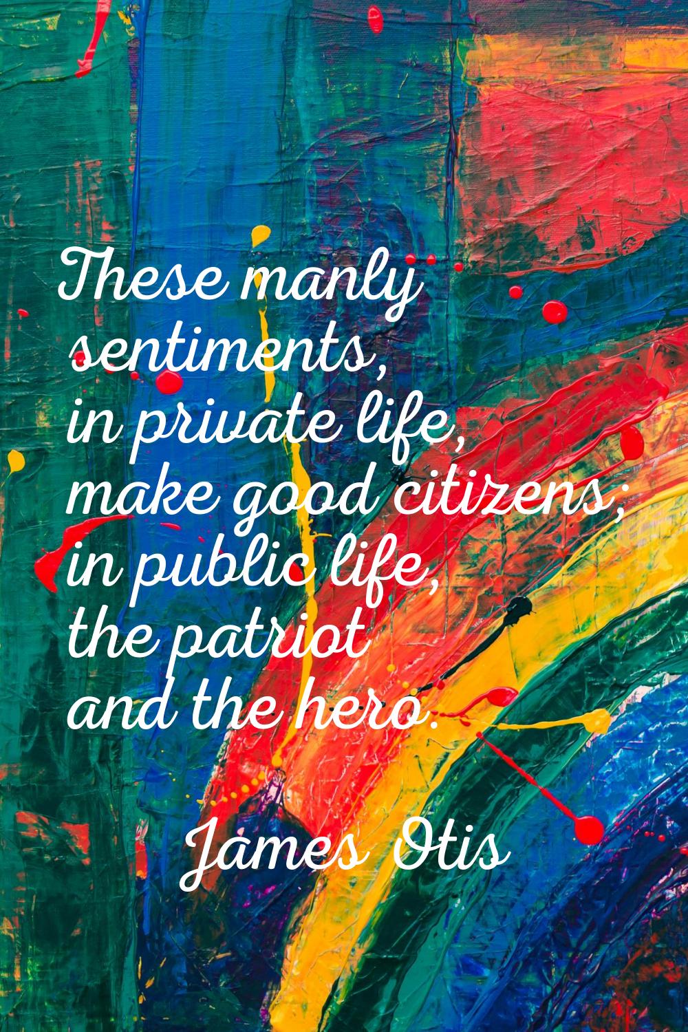 These manly sentiments, in private life, make good citizens; in public life, the patriot and the he