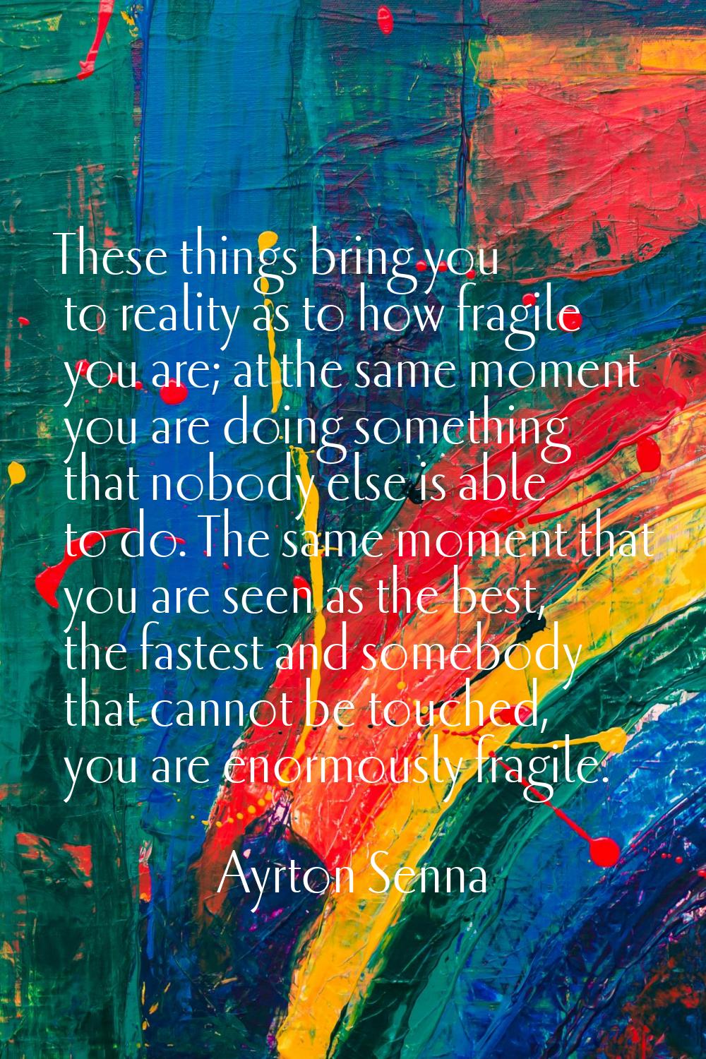These things bring you to reality as to how fragile you are; at the same moment you are doing somet