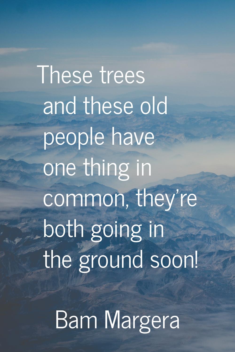 These trees and these old people have one thing in common, they're both going in the ground soon!
