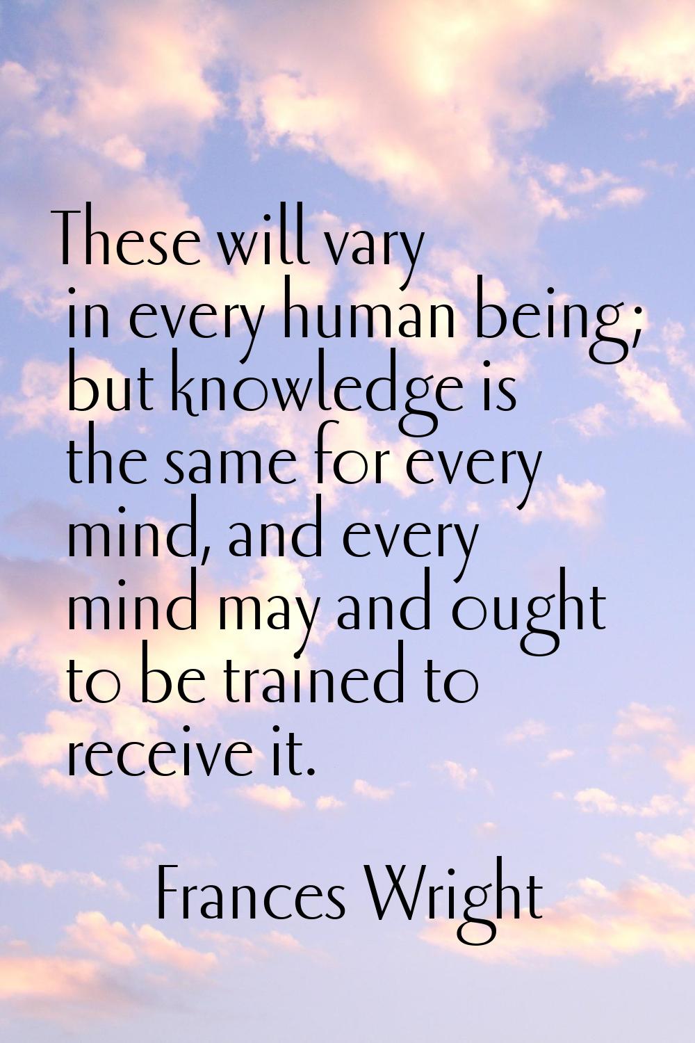 These will vary in every human being; but knowledge is the same for every mind, and every mind may 