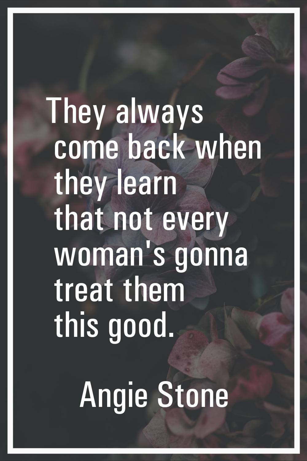 They always come back when they learn that not every woman's gonna treat them this good.