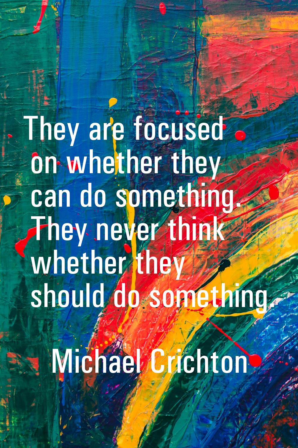 They are focused on whether they can do something. They never think whether they should do somethin