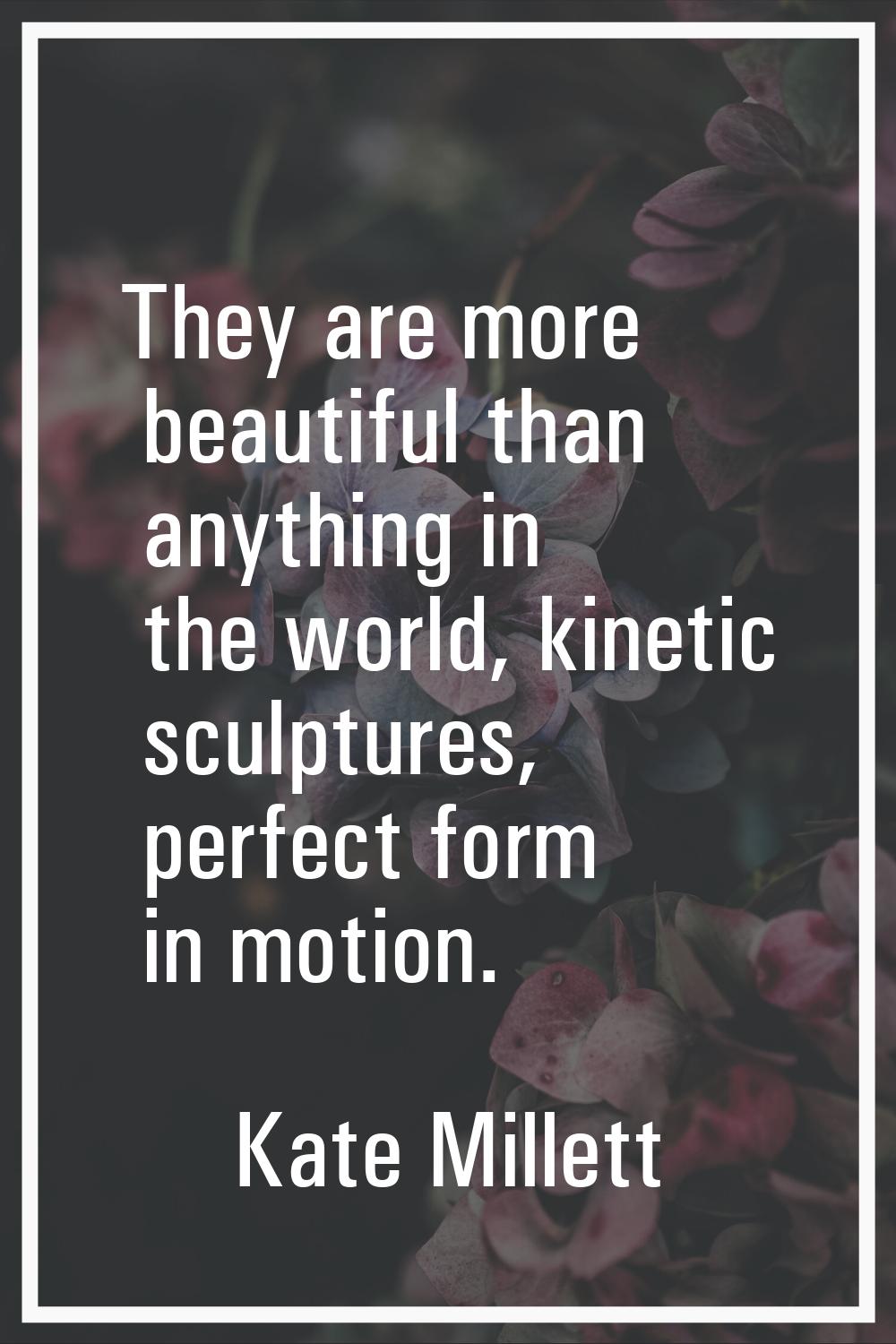 They are more beautiful than anything in the world, kinetic sculptures, perfect form in motion.