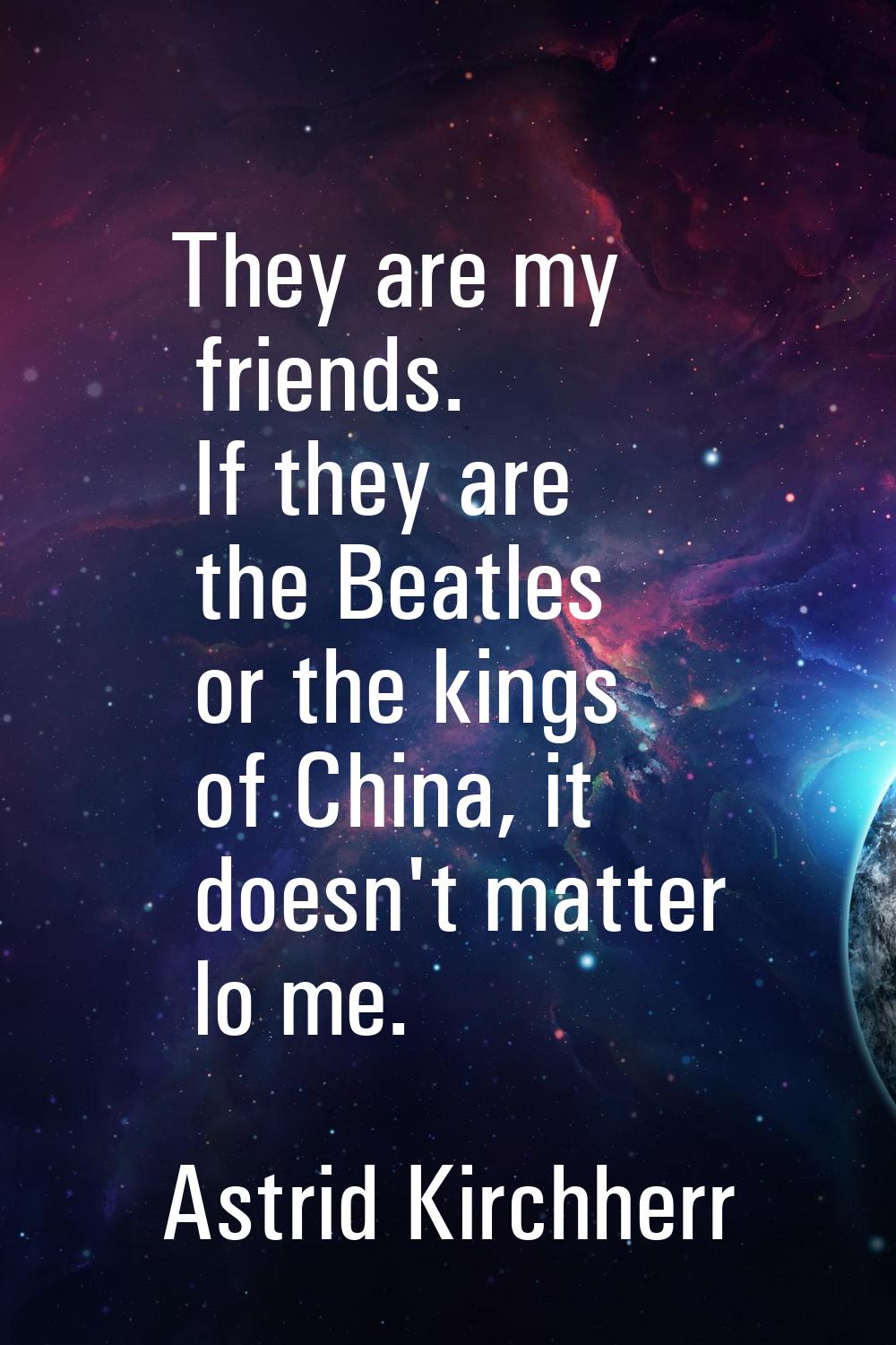 They are my friends. If they are the Beatles or the kings of China, it doesn't matter lo me.