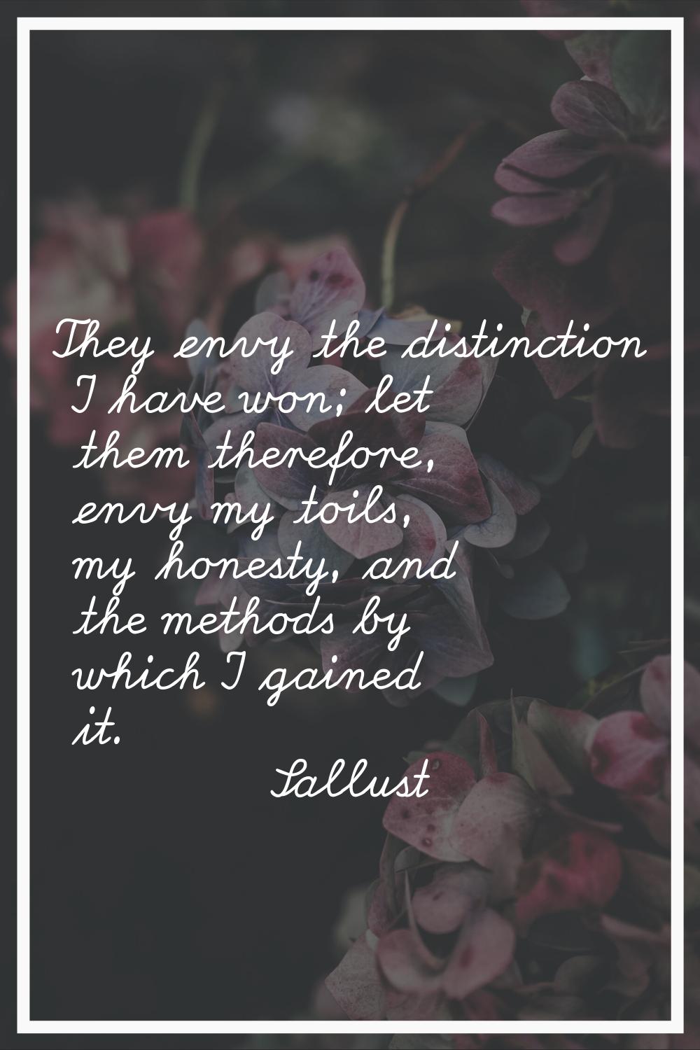 They envy the distinction I have won; let them therefore, envy my toils, my honesty, and the method