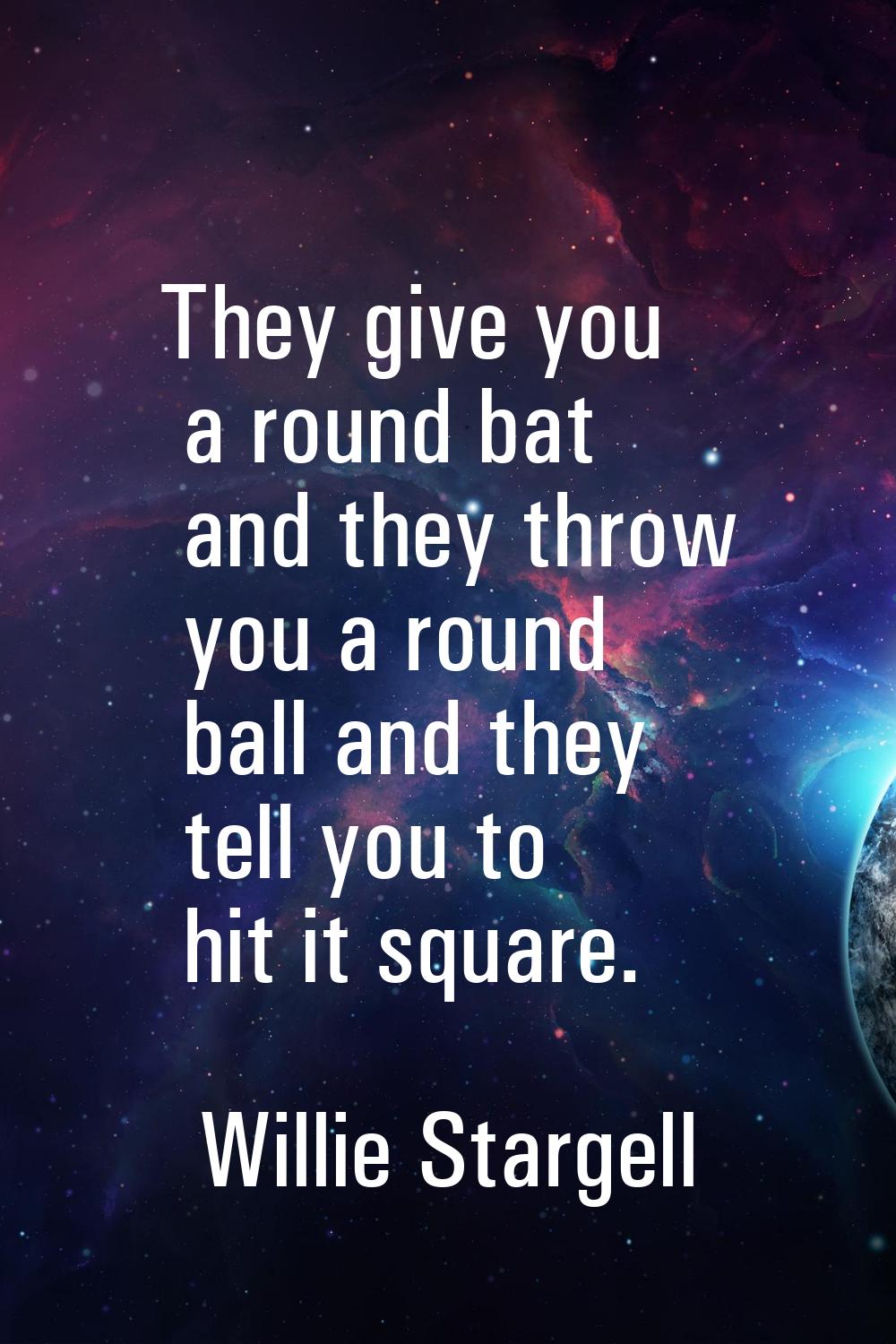 They give you a round bat and they throw you a round ball and they tell you to hit it square.