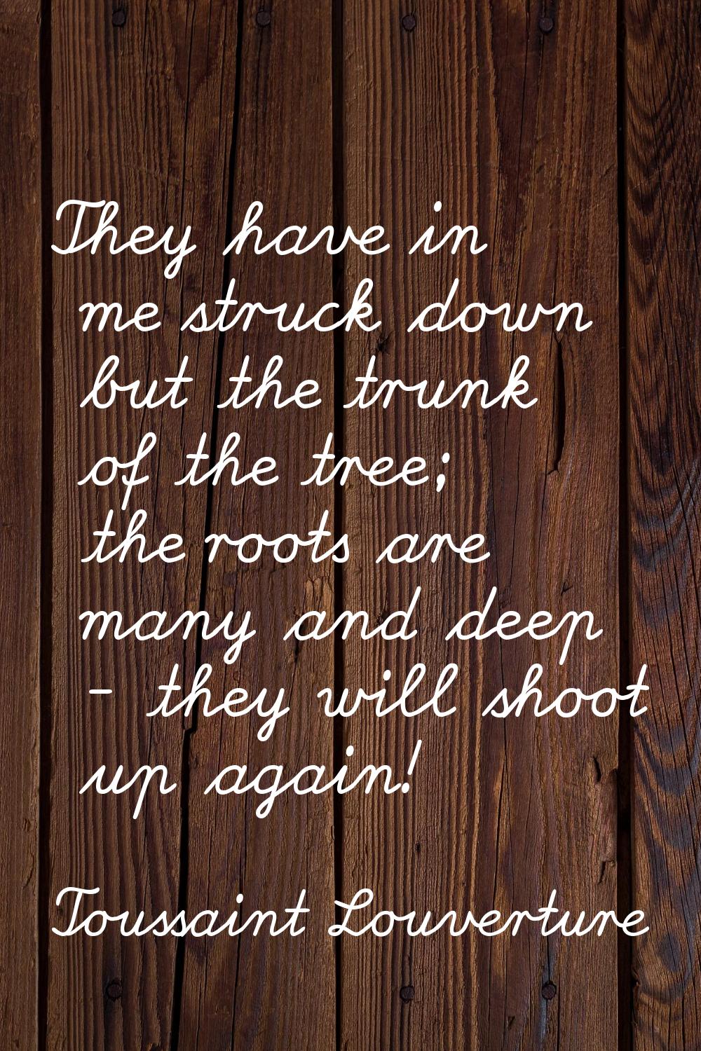 They have in me struck down but the trunk of the tree; the roots are many and deep - they will shoo