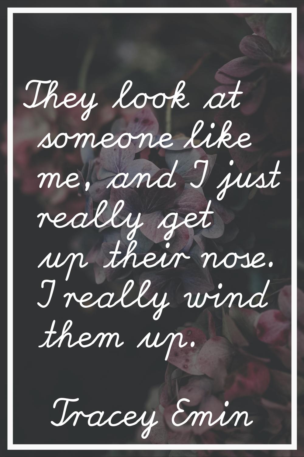 They look at someone like me, and I just really get up their nose. I really wind them up.