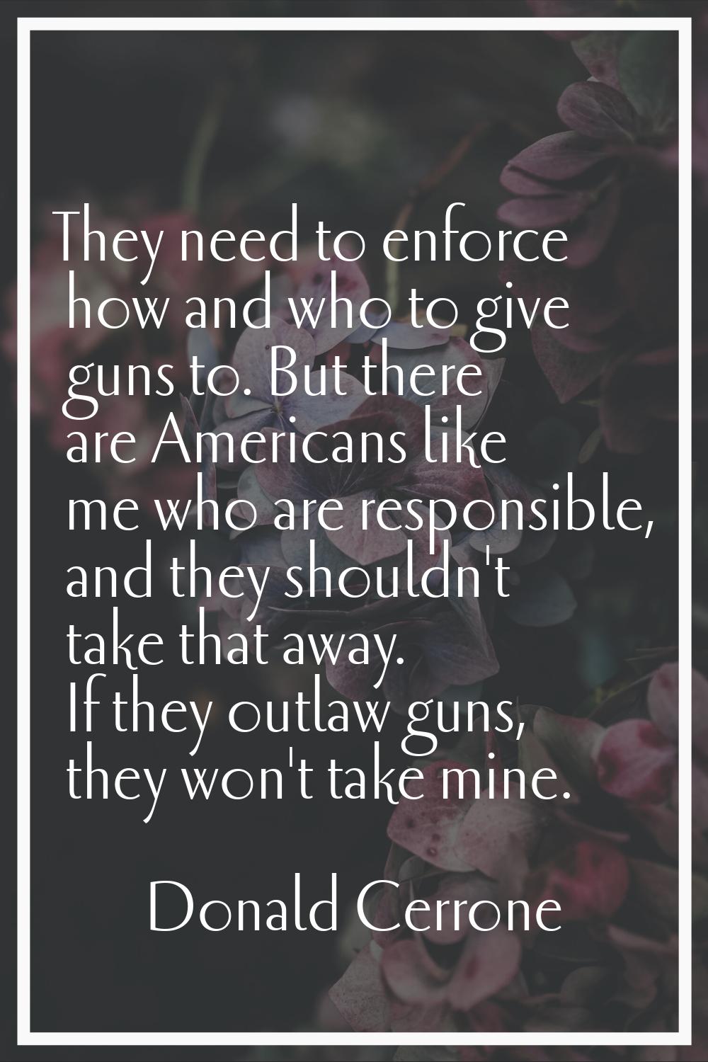 They need to enforce how and who to give guns to. But there are Americans like me who are responsib